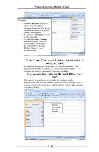 Projeto de Inclusão Digital Uirandê 
SELECIONAR CÉLULAS OU INTERVALOS ESPECÍFICOS 
NO EXCEL 2007! 
Os intervalos tem um papel importante em todas as sua planilha. Eles 
aparecem em fórmulas e funções, são usados para criarem gráficos e são 
utilizados para alterar a formatação dos grupos de células. 
Selecionando Intervalos no Microsoft Office Excel 
2007 
Um intervalo é um retângulo selecionado são contínuos ou não. 
Para selecionar um intervalo contínuo, basta selecionar a primeira célula e 
arrastar o mouse pelas outras ou se preferir também pode ser feita a seleção 
utilizando o teclado. 
47 
Formatar. 
 Tamanho da célula, você tem as 
opções de Altura da linha, 
autoajuste da altura da linha, largura 
da coluna, autoajuste da largura da 
coluna e largura padrão. 
 Na opção de Visibilidade você tem 
Ocultar e Reexibir. 
 Na opção Organizar Planilhas, 
Renomear Planilhas, Mover ou 
copiar planilhas e Cor da guia. 
 Na opção Proteção, Proteger 
Planilha, Bloquear célula e 
Formatar células. 
Planilha 
selecionada, 
seleção 
contígua. 
 
