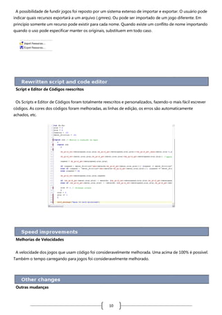 A possibilidade de fundir jogos foi reposto por um sistema extenso de importar e exportar. O usuário pode
indicar quais recursos exportará a um arquivo (.gmres). Ou pode ser importado de um jogo diferente. Em
princípio somente um recurso pode existir para cada nome. Quando existe um conflito de nome importando
quando o uso pode especificar manter os originais, substituem em todo caso.

Script e Editor de Códigos reescritos
Os Scripts e Editor de Códigos foram totalmente reescritos e personalizados, fazendo-o mais fácil escrever
códigos. As cores dos códigos foram melhoradas, as linhas de edição, os erros são automaticamente
achados, etc.

Melhorias de Velocidades
A velocidade dos jogos que usam código foi consideravelmente melhorada. Uma acima de 100% é possível.
Também o tempo carregando para jogos foi consideravelmente melhorado.

Outras mudanças

10

 