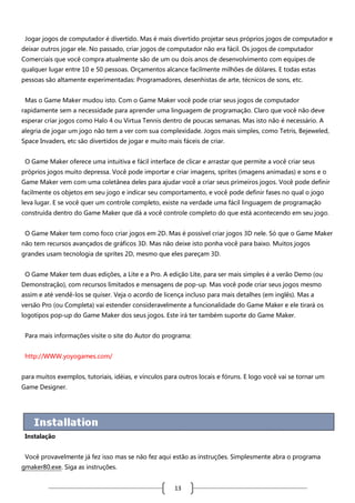 Jogar jogos de computador é divertido. Mas é mais divertido projetar seus próprios jogos de computador e
deixar outros jogar ele. No passado, criar jogos de computador não era fácil. Os jogos de computador
Comerciais que você compra atualmente são de um ou dois anos de desenvolvimento com equipes de
qualquer lugar entre 10 e 50 pessoas. Orçamentos alcance facilmente milhões de dólares. E todas estas
pessoas são altamente experimentadas: Programadores, desenhistas de arte, técnicos de sons, etc.
Mas o Game Maker mudou isto. Com o Game Maker você pode criar seus jogos de computador
rapidamente sem a necessidade para aprender uma linguagem de programação. Claro que você não deve
esperar criar jogos como Halo 4 ou Virtua Tennis dentro de poucas semanas. Mas isto não é necessário. A
alegria de jogar um jogo não tem a ver com sua complexidade. Jogos mais simples, como Tetris, Bejeweled,
Space Invaders, etc são divertidos de jogar e muito mais fáceis de criar.
O Game Maker oferece uma intuitiva e fácil interface de clicar e arrastar que permite a você criar seus
próprios jogos muito depressa. Você pode importar e criar imagens, sprites (imagens animadas) e sons e o
Game Maker vem com uma coletânea deles para ajudar você a criar seus primeiros jogos. Você pode definir
facilmente os objetos em seu jogo e indicar seu comportamento, e você pode definir fases no qual o jogo
leva lugar. E se você quer um controle completo, existe na verdade uma fácil linguagem de programação
construída dentro do Game Maker que dá a você controle completo do que está acontecendo em seu jogo.
O Game Maker tem como foco criar jogos em 2D. Mas é possível criar jogos 3D nele. Só que o Game Maker
não tem recursos avançados de gráficos 3D. Mas não deixe isto ponha você para baixo. Muitos jogos
grandes usam tecnologia de sprites 2D, mesmo que eles pareçam 3D.
O Game Maker tem duas edições, a Lite e a Pro. A edição Lite, para ser mais simples é a verão Demo (ou
Demonstração), com recursos limitados e mensagens de pop-up. Mas você pode criar seus jogos mesmo
assim e até vendê-los se quiser. Veja o acordo de licença incluso para mais detalhes (em inglês). Mas a
versão Pro (ou Completa) vai estender consideravelmente a funcionalidade do Game Maker e ele tirará os
logotipos pop-up do Game Maker dos seus jogos. Este irá ter também suporte do Game Maker.
Para mais informações visite o site do Autor do programa:
http://WWW.yoyogames.com/
para muitos exemplos, tutoriais, idéias, e vínculos para outros locais e fóruns. E logo você vai se tornar um
Game Designer.

Instalação
Você provavelmente já fez isso mas se não fez aqui estão as instruções. Simplesmente abra o programa
gmaker80.exe. Siga as instruções.

13

 