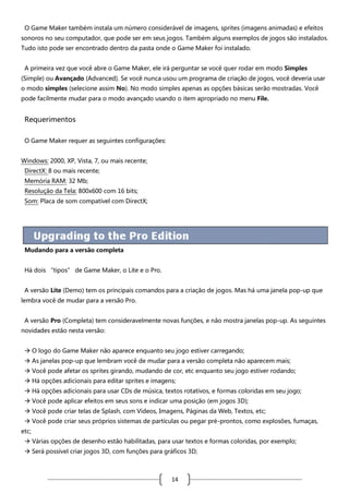 O Game Maker também instala um número considerável de imagens, sprites (imagens animadas) e efeitos
sonoros no seu computador, que pode ser em seus jogos. Também alguns exemplos de jogos são instalados.
Tudo isto pode ser encontrado dentro da pasta onde o Game Maker foi instalado.
A primeira vez que você abre o Game Maker, ele irá perguntar se você quer rodar em modo Simples
(Simple) ou Avançado (Advanced). Se você nunca usou um programa de criação de jogos, você deveria usar
o modo simples (selecione assim No). No modo simples apenas as opções básicas serão mostradas. Você
pode facilmente mudar para o modo avançado usando o item apropriado no menu File.

Requerimentos
O Game Maker requer as seguintes configurações:
Windows: 2000, XP, Vista, 7, ou mais recente;
DirectX: 8 ou mais recente;
Memória RAM: 32 Mb;
Resolução da Tela: 800x600 com 16 bits;
Som: Placa de som compatível com DirectX;

Mudando para a versão completa
Há dois “tipos” de Game Maker, o Lite e o Pro.
A versão Lite (Demo) tem os principais comandos para a criação de jogos. Mas há uma janela pop-up que
lembra você de mudar para a versão Pro.
A versão Pro (Completa) tem consideravelmente novas funções, e não mostra janelas pop-up. As seguintes
novidades estão nesta versão:
 O logo do Game Maker não aparece enquanto seu jogo estiver carregando;
 As janelas pop-up que lembram você de mudar para a versão completa não aparecem mais;
 Você pode afetar os sprites girando, mudando de cor, etc enquanto seu jogo estiver rodando;
 Há opções adicionais para editar sprites e imagens;
 Há opções adicionais para usar CDs de música, textos rotativos, e formas coloridas em seu jogo;
 Você pode aplicar efeitos em seus sons e indicar uma posição (em jogos 3D);
 Você pode criar telas de Splash, com Vídeos, Imagens, Páginas da Web, Textos, etc;
 Você pode criar seus próprios sistemas de partículas ou pegar pré-prontos, como explosões, fumaças,
etc;
 Várias opções de desenho estão habilitadas, para usar textos e formas coloridas, por exemplo;
 Será possível criar jogos 3D, com funções para gráficos 3D;

14

 