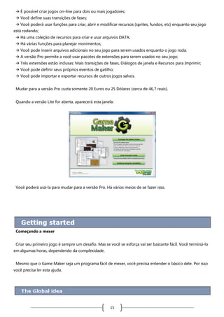  É possível criar jogos on-line para dois ou mais jogadores;
 Você define suas transições de fases;
 Você poderá usar funções para criar, abrir e modificar recursos (sprites, fundos, etc) enquanto seu jogo
está rodando;
 Há uma coleção de recursos para criar e usar arquivos DATA;
 Há várias funções para planejar movimentos;
 Você pode inserir arquivos adicionais no seu jogo para serem usados enquanto o jogo roda;
 A versão Pro permite a você usar pacotes de extensões para serem usados no seu jogo;
 Três extensões estão inclusas: Mais transições de fases, Diálogos de janela e Recursos para Imprimir;
 Você pode definir seus próprios eventos de gatilho;
 Você pode importar e exportar recursos de outros jogos salvos.
Mudar para a versão Pro custa somente 20 Euros ou 25 Dólares (cerca de 46,7 reais).
Quando a versão Lite for aberta, aparecerá esta janela:

Você poderá usá-la para mudar para a versão Pro. Há vários meios de se fazer isso.

Começando a mexer
Criar seu primeiro jogo é sempre um desafio. Mas se você se esforça vai ser bastante fácil. Você terminá-lo
em algumas horas, dependendo da complexidade.
Mesmo que o Game Maker seja um programa fácil de mexer, você precisa entender o básico dele. Por isso
você precisa ler esta ajuda.

15

 