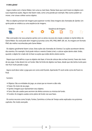 A idéia global
Jogos criados com o Game Maker, tem uma ou mais fases. Nestas fases que você insere os objetos com
suas respectivas ações. Alguns não fazem nada, como uma parede por exemplo. Mas outros podem se
mover, criar coisas e afetar outros objetos.
Mas os objetos precisam de imagens para aparecer na tela. Estas imagens são chamadas de Sprites. Um
sprite pode ser estático ou uma seqüência de imagens.
Estática

Seqüência de Imagens

Mas você pode criar seus próprios sprites com os vários recursos de criação e edição no Sprite Editor do
Game Maker. Ou você pode abrir imagens já prontas como JPG, PNG, BMP, GIF, etc. As imagens em formato
PNG são melhor reconhecidas pelo Game Maker.
Os objetos geralmente fazem coisas. Estas ações são chamadas de Eventos. E as ações acontecem dentro
dos eventos. Por exemplo: Você pode indicar o evento Create (criar), e colocar ações dentro dele. Então,
quando o objeto for criado ele irá fazer as ações que estão dentro deste evento.
Depois que você definiu o que os objetos vão fazer, é hora de colocar eles na fase (rooms). Fases são níveis
de seu jogo. E elas devem ter um fundo. Não há limite de objetos nas fases, desde que não tenha muito para
não ficar muito pesado o jogo.
Agora você deve rodar o jogo para ver como está ficando. Apertando F5 você verão como ele ficará no
final.
Sumário:
 Objetos: São as entidades do jogo, as coisas que se movem e dão vida.
 Fases: Os níveis de seu jogo.
 Sprites: Imagens que representam seus objetos.
 Sons: Eles são usados para servirem de efeitos sonoros ou músicas de fundo.
 Fundos: As imagens usadas como plano de fundo nas suas fases.
Os outros recursos como Scripts, Fontes, Caminhos e Linhas de Tempo serão explicados nos próximos
capítulos. No modo avançado.

16

 