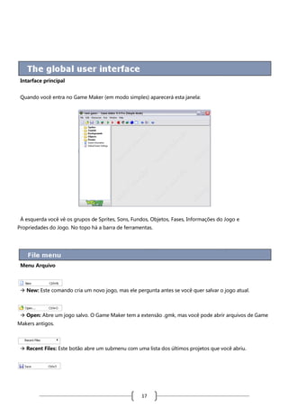 Intarface principal
Quando você entra no Game Maker (em modo simples) aparecerá esta janela:

À esquerda você vê os grupos de Sprites, Sons, Fundos, Objetos, Fases, Informações do Jogo e
Propriedades do Jogo. No topo há a barra de ferramentas.

Menu Arquivo

 New: Este comando cria um novo jogo, mas ele pergunta antes se você quer salvar o jogo atual.

 Open: Abre um jogo salvo. O Game Maker tem a extensão .gmk, mas você pode abrir arquivos de Game
Makers antigos.

 Recent Files: Este botão abre um submenu com uma lista dos últimos projetos que você abriu.

17

 