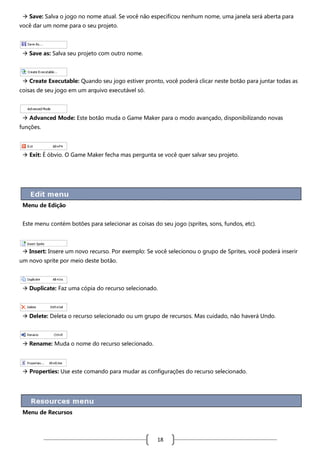  Save: Salva o jogo no nome atual. Se você não especificou nenhum nome, uma janela será aberta para
você dar um nome para o seu projeto.

 Save as: Salva seu projeto com outro nome.

 Create Executable: Quando seu jogo estiver pronto, você poderá clicar neste botão para juntar todas as
coisas de seu jogo em um arquivo executável só.

 Advanced Mode: Este botão muda o Game Maker para o modo avançado, disponibilizando novas
funções.

 Exit: É óbvio. O Game Maker fecha mas pergunta se você quer salvar seu projeto.

Menu de Edição
Este menu contém botões para selecionar as coisas do seu jogo (sprites, sons, fundos, etc).

 Insert: Insere um novo recurso. Por exemplo: Se você selecionou o grupo de Sprites, você poderá inserir
um novo sprite por meio deste botão.

 Duplicate: Faz uma cópia do recurso selecionado.

 Delete: Deleta o recurso selecionado ou um grupo de recursos. Mas cuidado, não haverá Undo.

 Rename: Muda o nome do recurso selecionado.

 Properties: Use este comando para mudar as configurações do recurso selecionado.

Menu de Recursos

18

 