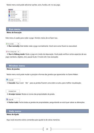 Neste menu você pode adicionar sprites, sons, fundos, etc no seu jogo.

Menu de Execução
Este menu é usado para rodar o jogo. Há dois meios de se fazer isso.

 Run normally: Este botão roda o jogo normalmente. Você verá como ficará no executável.

 Run in Debug mode: Roda o jogo em modo de depuração. Você pode verificar certos aspectos de seu
jogo (variáveis, objetos, etc), pausá-lo,etc. É muito útil, mas avançado.

Menu de janelas
Neste menu você pode mudar a posição e formas das janelas que aparecerão no Game Maker.

 Cascade: Aqui você “diz” para as janelas ficarem uma sobre a outra, para melhor visualização.

 Arranjar ícones: Muda os ícones das propriedades da janela.

 Fechar tudo: Fecha todas as janelas de propriedades, perguntando se você quer salvar as alterações.

Menu de Ajuda
Aqui você encontra vários comandos para ajudá-lo de várias maneiras.

19

 