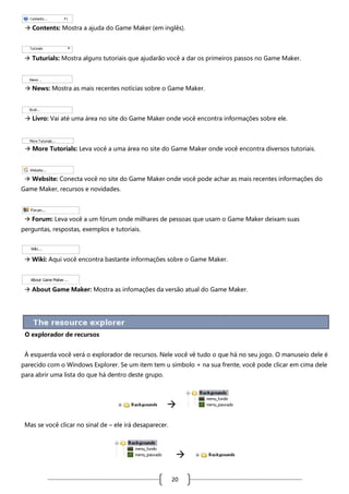  Contents: Mostra a ajuda do Game Maker (em inglês).

 Tuturials: Mostra alguns tutoriais que ajudarão você a dar os primeiros passos no Game Maker.

 News: Mostra as mais recentes notícias sobre o Game Maker.

 Livro: Vai até uma área no site do Game Maker onde você encontra informações sobre ele.

 More Tutorials: Leva você a uma área no site do Game Maker onde você encontra diversos tutoriais.

 Website: Conecta você no site do Game Maker onde você pode achar as mais recentes informações do
Game Maker, recursos e novidades.

 Forum: Leva você a um fórum onde milhares de pessoas que usam o Game Maker deixam suas
perguntas, respostas, exemplos e tutoriais.

 Wiki: Aqui você encontra bastante informações sobre o Game Maker.

 About Game Maker: Mostra as infomações da versão atual do Game Maker.

O explorador de recursos
À esquerda você verá o explorador de recursos. Nele você vê tudo o que há no seu jogo. O manuseio dele é
parecido com o Windows Explorer. Se um item tem u símbolo + na sua frente, você pode clicar em cima dele
para abrir uma lista do que há dentro deste grupo.


Mas se você clicar no sinal de – ele irá desaparecer.


20

 