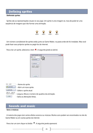 Definindo sprites
Sprites são as representações visuais no seu jogo. Um sprite é uma imagem só, mas ele pode ter uma
seqüência de imagens que irão formar uma animação.

Um número considerável de sprites estão junto ao Game Maker, na pasta onde ele foi instalado. Mas você
pode fazer seus próprios sprites ou pegá-los da internet.
Para criar um sprite, selecione o item

. A seguinte janela se abrirá:

- Nome do sprite.
- Abrir um novo sprite.
- Editar o sprite atual.
- Largura, Altura e número de quadros da animação.
- Salva as alterações feitas.

Sons e músicas
A maioria dos jogos tem certos efeitos sonoros ou músicas. Muitos sons podem ser encontrados no site do
Game Maker ou em outras partes da internet.
Para criar um som clique no botão

. A seguinte janela aparecerá:

21

 