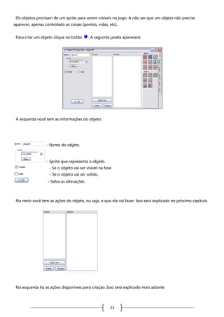 Os objetos precisam de um sprite para serem visíveis no jogo. A não ser que um objeto não precise
aparecer, apenas controlado as coisas (pontos, vidas, etc).
Para criar um objeto clique no botão

. A seguinte janela aparecerá:

À esquerda você tem as informações do objeto.

- Nome do objeto.

- Sprite que representa o objeto.
- Se o objeto vai ser visível na fase.
- Se o objeto vai ser sólido.
- Salva as alterações.

No meio você tem as ações do objeto, ou seja, o que ele vai fazer. Isso será explicado no próximo capítulo.

Na esquerda há as ações disponíveis para criação. Isso será explicado mais adiante.

23

 