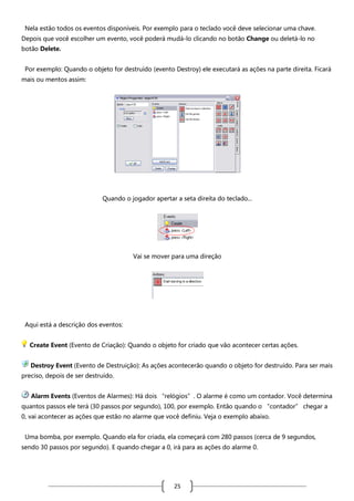 Nela estão todos os eventos disponíveis. Por exemplo para o teclado você deve selecionar uma chave.
Depois que você escolher um evento, você poderá mudá-lo clicando no botão Change ou deletá-lo no
botão Delete.
Por exemplo: Quando o objeto for destruído (evento Destroy) ele executará as ações na parte direita. Ficará
mais ou mentos assim:

Quando o jogador apertar a seta direita do teclado...

Vai se mover para uma direção

Aqui está a descrição dos eventos:
Create Event (Evento de Criação): Quando o objeto for criado que vão acontecer certas ações.
Destroy Event (Evento de Destruição): As ações acontecerão quando o objeto for destruído. Para ser mais
preciso, depois de ser destruído.
Alarm Events (Eventos de Alarmes): Há dois “relógios”. O alarme é como um contador. Você determina
quantos passos ele terá (30 passos por segundo), 100, por exemplo. Então quando o “contador” chegar a
0, vai acontecer as ações que estão no alarme que você definiu. Veja o exemplo abaixo.
Uma bomba, por exemplo. Quando ela for criada, ela começará com 280 passos (cerca de 9 segundos,
sendo 30 passos por segundo). E quando chegar a 0, irá para as ações do alarme 0.

25

 