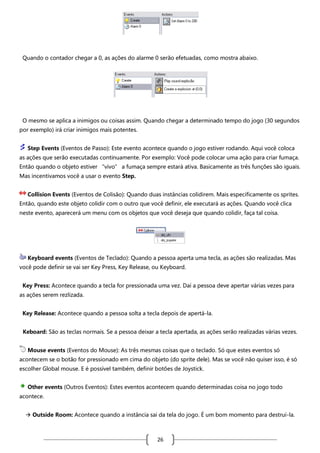 Quando o contador chegar a 0, as ações do alarme 0 serão efetuadas, como mostra abaixo.

O mesmo se aplica a inimigos ou coisas assim. Quando chegar a determinado tempo do jogo (30 segundos
por exemplo) irá criar inimigos mais potentes.
Step Events (Eventos de Passo): Este evento acontece quando o jogo estiver rodando. Aqui você coloca
as ações que serão executadas continuamente. Por exemplo: Você pode colocar uma ação para criar fumaça.
Então quando o objeto estiver “vivo” a fumaça sempre estará ativa. Basicamente as três funções são iguais.
Mas incentivamos você a usar o evento Step.
Collision Events (Eventos de Colisão): Quando duas instâncias colidirem. Mais especificamente os sprites.
Então, quando este objeto colidir com o outro que você definir, ele executará as ações. Quando você clica
neste evento, aparecerá um menu com os objetos que você deseja que quando colidir, faça tal coisa.

Keyboard events (Eventos de Teclado): Quando a pessoa aperta uma tecla, as ações são realizadas. Mas
você pode definir se vai ser Key Press, Key Release, ou Keyboard.
Key Press: Acontece quando a tecla for pressionada uma vez. Daí a pessoa deve apertar várias vezes para
as ações serem rezlizada.
Key Release: Acontece quando a pessoa solta a tecla depois de apertá-la.
Keboard: São as teclas normais. Se a pessoa deixar a tecla apertada, as ações serão realizadas várias vezes.
Mouse events (Eventos do Mouse): As três mesmas coisas que o teclado. Só que estes eventos só
acontecem se o botão for pressionado em cima do objeto (do sprite dele). Mas se você não quiser isso, é só
escolher Global mouse. E é possível também, definir botões de Joystick.
Other events (Outros Eventos): Estes eventos acontecem quando determinadas coisa no jogo todo
acontece.
 Outside Room: Acontece quando a instância sai da tela do jogo. É um bom momento para destruí-la.

26

 