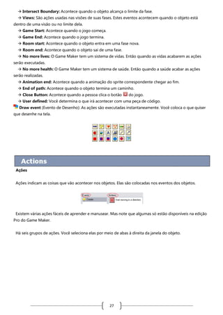  Intersect Boundary: Acontece quando o objeto alcança o limite da fase.
 Views: São ações usadas nas visões de suas fases. Estes eventos acontecem quando o objeto está
dentro de uma visão ou no limite dela.
 Game Start: Acontece quando o jogo começa.
 Game End: Acontece quando o jogo termina.
 Room start: Acontece quando o objeto entra em uma fase nova.
 Room end: Acontece quando o objeto sai de uma fase.
 No more lives: O Game Maker tem um sistema de vidas. Então quando as vidas acabarem as ações
serão executadas.
 No more health: O Game Maker tem um sistema de saúde. Então quando a saúde acabar as ações
serão realizadas.
 Animation end: Acontece quando a animação do sprite correspondente chegar ao fim.
 End of path: Acontece quando o objeto termina um caminho.
 Close Button: Acontece quando a pessoa clica o botão

do jogo.

 User defined: Você determina o que irá acontecer com uma peça de código.
Draw event (Evento de Desenho): As ações são executadas instantaneamente. Você coloca o que quiser
que desenhe na tela.

Ações
Ações indicam as coisas que vão acontecer nos objetos. Elas são colocadas nos eventos dos objetos.

Existem várias ações fáceis de aprender e manusear. Mas note que algumas só estão disponíveis na edição
Pro do Game Maker.
Há seis grupos de ações. Você seleciona elas por meio de abas à direita da janela do objeto.

27

 
