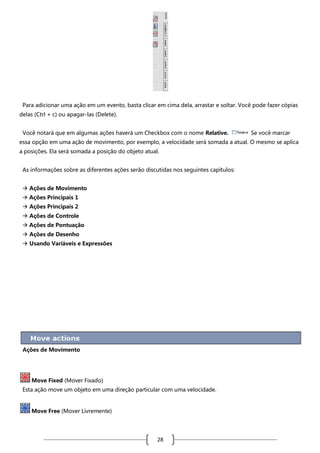 Para adicionar uma ação em um evento, basta clicar em cima dela, arrastar e soltar. Você pode fazer cópias
delas (Ctrl + c) ou apagar-las (Delete).
Você notará que em algumas ações haverá um Checkbox com o nome Relative.

Se você marcar

essa opção em uma ação de movimento, por exemplo, a velocidade será somada a atual. O mesmo se aplica
a posições. Ela será somada a posição do objeto atual.
As informações sobre as diferentes ações serão discutidas nos seguintes capítulos:
 Ações de Movimento
 Ações Principais 1
 Ações Principais 2
 Ações de Controle
 Ações de Pontuação
 Ações de Desenho
 Usando Variáveis e Expressões

Ações de Movimento

Move Fixed (Mover Fixado)
Esta ação move um objeto em uma direção particular com uma velocidade.

Move Free (Mover Livremente)

28

 