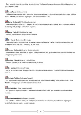 É um segundo meio de especificar um movimento. Você especifica a direção que o objeto irá percorrer em
graus e a velocidade.

Move Towards (Mover Para)
Você especifica o destino que o objeto irá, nas coordenadas x e y, com uma velocidade. Você pode habilitar
a caixa Relative para mover o objeto para uma posição relativa a ele.

Speed Horizontal (Velocidade Horizontal)
Você simplesmente especifica a velocidade que o objeto irá andar para a direita. Se você quiser que ele vá
para a esquerda, coloque um número negativo.

Speed Vertical (Velocidade Vertical)
Parecido com o de cima, só que é verticalmente.

Set Gravity (Determinar Gravidade)
Você simplesmente determina que direção a gravidade será e qual sua força. Geralmente a gravidade é
para baixo, então use 270° e uma força de 0.01 a 0.1.

Reverse Horizontal (Reverter Horizontalmente)
Reverte a velocidade horizontal do objeto. Você pode aplicar isso quando ele colidir horizontalmente com
uma parede, por exemplo.

Reverse Vertical (Reverter Verticalmente)
Parecido com a ação de cima, só que é na direção vertical.

Set Friction (Determinar Fricção)
Fricção faz o objeto parar devagarzinho. Você simplesmente determina a força da fricção. Geralmente se
usa 0.01.

Jump to Position (Pular para Posição)
Esta ação move o objeto para uma posição particular nas coordenadas x e y. Você pode acionar a caixa
Relative para a posição ser relativa a da instância atual.

Jump to Start (Pular para o Começo)
Esta ação faz o objeto pular para a posição inicial dele (a posição em que ele estava quando a fase foi
iniciada).

Jump to Ranodom (Pular para Aleatório)
Esta ação faz a instância pular para uma posição randômica (ou aleatória), especificando as posições
Vertical e Horizontal relativo a instância atual.

29

 
