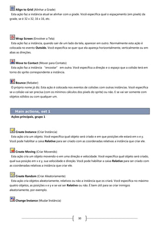 Align to Grid (Alinhar a Grade)
Esta ação faz a instância atual se alinhar com a grade. Você especifica qual o espaçamento (em pixels) da
grade, se é 32 x 32, 16 x 16, etc.

Wrap Screen (Envolver a Tela)
Esta ação faz a instância, quando sair de um lado da tela, aparecer em outro. Normalmente esta ação é
colocada no evento Outside. Você especifica se quer que ela apareça horizontalmente, verticalmente ou em
abas as direções.

Move to Contact (Mover para Contato)
Esta ação faz a instância “encostar” em outra. Você especifica a direção e o espaço que a colisão terá em
torno do sprite correspondente a instância.

Bounce (Rebater)
O próprio nome já diz. Esta ação é colocada nos eventos de colisões com outras instâncias. Você especifica
se a colisão vai ser precisa (com os mínimos cálculos dos pixels do sprite) ou não. E se vai ser somente com
objetos sólidos ou com qualquer um.

Ações principais, grupo 1

Create Instance (Criar Instância)
Esta ação cria um objeto. Você especifica qual objeto será criado e em que posições ele estará em x e y.
Você pode habilitar a caixa Relative para ser criado com as coordenadas relativas a instância que criar ele.

Create Moving (Criar Movendo)
Esta ação cria um objeto movendo-o em uma direção e velocidade. Você especifica qual objeto será criado,
qual sua posição em x e y, sua velocidade e direção. Você pode habilitar a caixa Relative para ser criado com
as coordenadas relativas a instância que criar ele.

Create Random (Criar Aleatoriamente)
Esta ação cria objetos aleatoriamente, relativos ou não a instância que os criará. Você especifica no máximo
quatro objetos, as posições x e y e se vai ser Relativo ou não. É bem útil para se criar inimigos
aleatoriamente, por exemplo.

Change Instance (Mudar Instância)

30

 