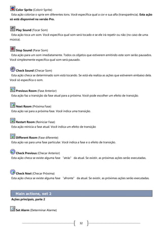 Color Sprite (Colorir Sprite)
Esta ação colorize o sprie em diferentes tons. Você especifica qual a cor e sua alfa (transparência). Esta ação
só está disponível na versão Pro.

Play Sound (Tocar Som)
Esta ação toca um som. Você especifica qual som será tocado e se ele irá repetir ou não (no caso de uma
música).

Stop Sound (Parar Som)
Esta ação para um som imediatamente. Todos os objetos que estiverem emitindo este som serão pausados.
Você simplesmente especifica qual som será pausado.

Check Sound (Checar Som)
Esta ação checa se determinado som está tocando. Se está ela realiza as ações que estiverem embaixo dela.
Você só especifica o som.

Previous Room (Fase Anterior)
Esta ação faz a transição da fase atual para a próxima. Você pode escolher um efeito de transição.

Next Room (Próxima Fase)
Esta ação vai para a próxima fase. Você indica uma transição.

Restart Room (Reiniciar Fase)
Esta ação reinicia a fase atual. Você indica um efeito de transição

Different Room (Fase diferente)
Esta ação vai para uma fase particular. Você indica a fase e o efeito de transição.

Check Previous (Checar Anterior)
Esta ação checa se existe alguma fase “atrás” da atual. Se existir, as próximas ações serão executadas.

Check Next (Checar Próxima)
Esta ação checa se existe alguma fase “afronte” da atual. Se existir, as próximas ações serão executadas.

Ações principais, parte 2

Set Alarm (Determinar Alarme)

32

 