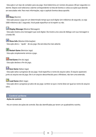 Esta ação é um tipo de contador para seu jogo. Você determina um número de passos (30 por segundo) e o
alarme. Depois você seleciona o alarme correspondente na lista de Eventos e coloca as ações que deverão
ser executadas nele. Para mais informações, veja o capítulo Eventos dessa apostila.

Sleep (Dormir)
Esta ação pausa o jogo em um determinado tempo que você digitar (em milésimos de segundo, ou seja
1000 milésimos são 1 segundo). Você pode especificar se irá repetir ou não.

Display Message (Mostrar Mensagem)
Esta ação mostra uma mensagem que você digitar. Ela mostra uma caixa de diálogo com sua mensagem e
o botão OK.

Show Info (Mostrar Informações)
Esta ação abre a “ajuda” de seu jogo. Ela será descrita mais adiante.

Restart Game (Reiniciar Jogo)
Esta ação simplesmente reinicia o jogo.

End Game (Fim do Jogo)
Esta ação declara o fim do jogo.

Save Game (Salvar Jogo)
Esta ação salva o progresso de seu jogo. Você especifica o nome do arquivo salvo. O arquivo aparecerá
junto ao arquivo exe do jogo. Ele é um arquivo desconhecido para o Windows, não tem uma extensão.

Load Game (Abrir Jogo)
Esta ação abre o progresso já salvo de seu jogo. Lembre-se que o nome deve ser igual ao nome do arquivo
salvo.

Ações de controle
Há um número de ações de controle. Elas são identificadas por terem um quadradinho roxinho.

33

 