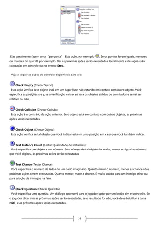 Elas geralmente fazem uma “pergunta”. Esta ação, por exemplo

. Se os pontos forem iguais, menores

ou maiores do que 50, por exemplo. Daí as próximas ações serão executadas. Geralmente estas ações são
colocadas em controle ou no evento Step.
Veja a seguir as ações de controle disponíveis para uso:

Check Empty (Checar Vaizio)
Esta ação verifica se o objeto está em um lugar livre, não estando em contato com outro objeto. Você
especifica as posições x e y, se a verificação vai ser só para os objetos sólidos ou com todos e se vai ser
relativo ou não.

Check Collision (Checar Colisão)
Esta ação é o contrário da ação anterior. Se o objeto está em contato com outros objetos, as próximas
ações serão executadas.

Check Object (Checar Objeto)
Esta ação verifica se tal objeto que você indicar está em uma posição em x e y que você também indicar.

Test Instance Count (Testar Quantidade de Instâncias)
Você especifica um objeto e um número. Se o número de tal objeto for maior, menor ou igual ao número
que você digitou, as próximas ações serão executadas.

Test Chance (Testar Chance)
Você especifica o número de lados de um dado imaginário. Quanto maior o número, menor as chances das
próximas ações serem executadas. Quanto menor, maior a chance. É muito usado para um inimigo atirar ou
para criação de inimigos na fase.

Check Question (Checar Questão)
Você especifica uma questão. Um diálogo aparecerá para o jogador optar por um botão sim e outro não. Se
o jogador clicar sim as próximas ações serão executadas, se o resultado for não, você deve habilitar a caixa
NOT, e as próximas ações serão executadas.

34

 