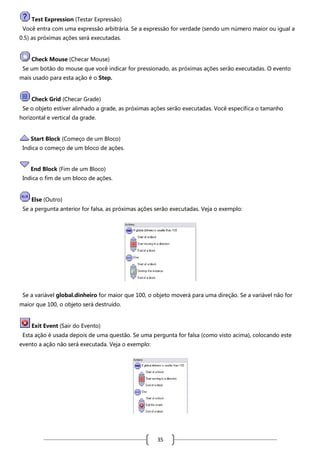 Test Expression (Testar Expressão)
Você entra com uma expressão arbitrária. Se a expressão for verdade (sendo um número maior ou igual a
0.5) as próximas ações será executadas.

Check Mouse (Checar Mouse)
Se um botão do mouse que você indicar for pressionado, as próximas ações serão executadas. O evento
mais usado para esta ação é o Step.

Check Grid (Checar Grade)
Se o objeto estiver alinhado a grade, as próximas ações serão executadas. Você especifica o tamanho
horizontal e vertical da grade.

Start Block (Começo de um Bloco)
Indica o começo de um bloco de ações.

End Block (Fim de um Bloco)
Indica o fim de um bloco de ações.

Else (Outro)
Se a pergunta anterior for falsa, as próximas ações serão executadas. Veja o exemplo:

Se a variável global.dinheiro for maior que 100, o objeto moverá para uma direção. Se a variável não for
maior que 100, o objeto será destruído.

Exit Event (Sair do Evento)
Esta ação é usada depois de uma questão. Se uma pergunta for falsa (como visto acima), colocando este
evento a ação não será executada. Veja o exemplo:

35

 