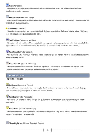 Repeat (Repetir)
Esta ação é usada para repetir a próxima ação (ou um bloco de ações) um número de vezes. Você
simplesmente indica o número.

Execute Code (Executar Código)
Quando você colocar esta ação, uma janela abrirá para você inserir uma peça de código. Esta ação pode ser
colocada em qualquer evento.
Comment (Comentário)
Esta ação simplesmente é um comentário. Você digita o comentário e ala fica na lista de ações. É útil para
você não esquecer de que as ações irão fazer.

Set Variable (Determinar Variável)
Há muitas variáveis no Game Maker. Você até mesmo pode indicar suas próprias variáveis. A caixa Relative
é para adicionar ou subtrair um núemro de variáveis. As variáveis serão discutidas mais adiante.

Test Variable (Testar Variável)
Você especifica uma variável, o valor dela e se o valor terá que ser menor, maior ou igual. Então as próximas
ações serão executadas

Draw Variable (Desenhar Variável)
Esta ação desenha uma variável na tela. Você especifica a variável e as coordenadas x e y. Você pode
também especificar se a variável vai ser desenhada relativa ao objeto.

Ações de pontuação

Set Score (Determinar Pontos)
O Game Maker tem um sistema de pontuação. Geralmente eles aparecem na legenda da janela do jogo.
Você indica a nova pontuação e se ela vai ser relativa ou não.

Test Score (Testar Pontuação)
Você indica um valor e se ele vai ter que ser igual, menor ou maior para que as próximas ações serem
executadas.

Draw Score (Desenhar Pontuação)
Esta ação desenha a pontuação atual. Você especifica a posição x e y e qual palavra irá ficar na frente dos
pontos. Por exemplo:

Pontos: 164.

Show Highscore (Mostrar Tabela de Pontos)

36

 