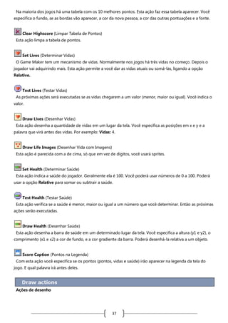 Na maioria dos jogos há uma tabela com os 10 melhores pontos. Esta ação faz essa tabela aparecer. Você
especifica o fundo, se as bordas vão aparecer, a cor da nova pessoa, a cor das outras pontuações e a fonte.

Clear Highscore (Limpar Tabela de Pontos)
Esta ação limpa a tabela de pontos.

Set Lives (Determinar Vidas)
O Game Maker tem um mecanismo de vidas. Normalmente nos jogos há três vidas no começo. Depois o
jogador vai adquirindo mais. Esta ação permite a você dar as vidas atuais ou somá-las, ligando a opção
Relative.

Test Lives (Testar Vidas)
As próximas ações será executadas se as vidas chegarem a um valor (menor, maior ou igual). Você indica o
valor.

Draw Lives (Desenhar Vidas)
Esta ação desenha a quantidade de vidas em um lugar da tela. Você especifica as posições em x e y e a
palavra que virá antes das vidas. Por exemplo: Vidas: 4.

Draw Life Images (Desenhar Vida com Imagens)
Esta ação é parecida com a de cima, só que em vez de dígitos, você usará sprites.

Set Health (Determinar Saúde)
Esta ação indica a saúde do jogador. Geralmente ela é 100. Você poderá usar números de 0 a 100. Poderá
usar a opção Relative para somar ou subtrair a saúde.

Test Health (Testar Saúde)
Esta ação verifica se a saúde é menor, maior ou igual a um número que você determinar. Então as próximas
ações serão executadas.

Draw Health (Desenhar Saúde)
Esta ação desenha a barra de saúde em um determinado lugar da tela. Você especifica a altura (y1 e y2), o
comprimento (x1 e x2) a cor de fundo, e a cor gradiente da barra. Poderá desenhá-la relativa a um objeto.

Score Caption (Pontos na Legenda)
Com esta ação você especifica se os pontos (pontos, vidas e saúde) irão aparecer na legenda da tela do
jogo. E qual palavra irá antes deles.

Ações de desenho

37

 