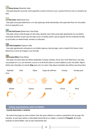 Draw Arrow (Desenhar Seta)
Esta ação desenha uma seta. Você especifica o ponto inicial (x1 e y1), o ponto final (x2 e y2) e o tamanho da
seta.

Set Color (Determinar Cor)
Esta ação serve para determinar a cor das ações que serão desenhadas. Esta ação deve ficar em cima delas.
Você só especifica a cor.

Set Full Screen (Determinar Tela Cheia)
Esta ação coloca a tela do jogo em tela cheia. Quando você coloca esta ação (geralmente em um botão),
você pode escolher se quer que ela reaja como um botão (switch, que ao apertar ela fica mudando de tela)
ou já escolhe um determinado, window ou fullscreen.

Take Snapshot (Capturar Tela)
Esta ação (geralmente colocada em um botão) captura a tela do jogo, como o botão Print Screen. Você
determina o nome da imagem e seu formato.

Create Effect (Criar Efeito)
Esta ação cria vários tipos de efeitos (explosões, fumaças, estrelas, chuva, etc). Você determina o seu tipo,
sua posição em x e y, seu tamanho, sua cor e se ela ficará sobre os outros objetos ou por trás deles. Alguns
efeitos são colocados no evento Step para criar um rastro. Veja alguns exemplos dos efeitos que ele produz:
Explosão

Anel

Elipse

Fogos de artifícios

Fumaça

Fumaça para

cima

Estrela

Faíscas

Labareda

Chuva

Neve

Usando Expressões e variáveis
Na maioria dos jogos se usam variáveis. Elas são quem definem os valores e parâmetros de seu jogo. Por
exemplo, se você quer dobrar a velocidade horizontal de um objeto, a variável é 2*hspeed. Há muitas
variáveis no Game Maker, mas as mais importantes são:

39

 