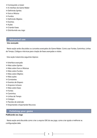  Começando a mexer
 A interface do Game Maker
 Definindo Sprites
 Sons e Música
 Fundos
 Definindo Objetos
 Eventos
 Ações
 Criando Fases
 Distribuindo seu Jogo

Uso avançado
Nesta seção serão discutidos os conceitos avançados do Game Maker. Como usar Fontes, Caminhos, Linhas
de Tempo, Códigos e técnicas para criação de fases avançadas e visões.
Esta seção tratará dos seguintes tópicos:
 Interface avançada
 Mais sobre Sprites
 Mais sobre Sons e Músicas
 Mais sobre Fundos
 Mais sobre Objetos
 Mais ações
 Constantes
 Eventos de Disparo
 Arquivos inclusos
 Mais sobre fases
 Fontes
 Caminhos
 Linhas de Tempo
 Códigos
 Pacotes de extensão
 Importando e Exportando Recursos

Publicando seu Jogo
Nesta seção será discutido como criar o arquivo EXE do seu jogo, como criar ajuda e melhorar as
configurações dele.

4

 