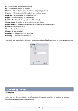  x - A coordenada horizontal da instância.
 y – A coordenada vertical da instância
 hspeed – Velocidade horizontal da instância (em pixels por passo)
 vspped – Velocidade vertical da instância (em pixels por passo)
 direction – A direção atual da instância (0-360)
 speed – A velocidade atual de sua direação
 visible – A visibilidade do objeto (1 visível, 0 invisível)
 image_index – O quadro do sprite que representa o objeto
 image_speed – A velocidade da animação do sprite que representa o objeto
 score – O valor da pontuação
 lives – O valor das vidas
 health – O valor da saúde
 mouse_x - A posição horizontal do mouse
 mouse_y – A posição vertical do mouse
Você pode criar suas próprias variáveis. É só colocar a palavra global e um ponto na frente. Veja o exemplo:

Criando fases
Agora que você definiu os objetos, sons, fundos, etc; é hora de criar as fases de seu jogo. As fases são
diferentes níveis de intensidade e jogabilidade.

40

 