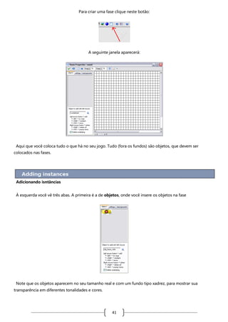 Para criar uma fase clique neste botão:

A seguinte janela aparecerá:

Aqui que você coloca tudo o que há no seu jogo. Tudo (fora os fundos) são objetos, que devem ser
colocados nas fases.

Adicionando isntâncias
À esquerda você vê três abas. A primeira é a de objetos, onde você insere os objetos na fase

Note que os objetos aparecem no seu tamanho real e com um fundo tipo xadrez, para mostrar sua
transparência em diferentes tonalidades e cores.

41

 