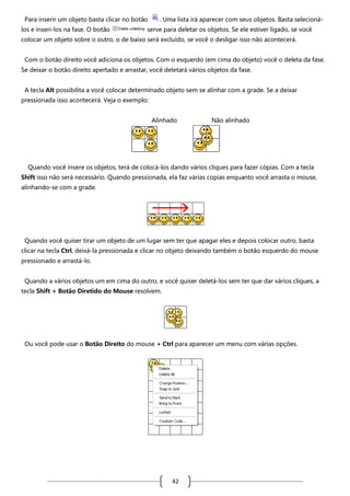 Para inserir um objeto basta clicar no botão
los e inseri-los na fase. O botão

. Uma lista irá aparecer com seus objetos. Basta selecioná-

serve para deletar os objetos. Se ele estiver ligado, se você

colocar um objeto sobre o outro, o de baixo será excluído, se você o desligar isso não acontecerá.
Com o botão direito você adiciona os objetos. Com o esquerdo (em cima do objeto) você o deleta da fase.
Se deixar o botão direito apertado e arrastar, você deletará vários objetos da fase.
A tecla Alt possibilita a você colocar determinado objeto sem se alinhar com a grade. Se a deixar
pressionada isso acontecerá. Veja o exemplo:
Alinhado

Não alinhado

Quando você insere os objetos, terá de colocá-los dando vários cliques para fazer cópias. Com a tecla
Shift isso não será necessário. Quando pressionada, ela faz várias copias enquanto você arrasta o mouse,
alinhando-se com a grade.

Quando você quiser tirar um objeto de um lugar sem ter que apagar eles e depois colocar outro, basta
clicar na tecla Ctrl, deixá-la pressionada e clicar no objeto deixando também o botão esquerdo do mouse
pressionado e arrastá-lo.
Quando a vários objetos um em cima do outro, e você quiser deletá-los sem ter que dar vários cliques, a
tecla Shift + Botão Diretido do Mouse resolvem.

Ou você pode usar o Botão Direito do mouse + Ctrl para aparecer um menu com várias opções.

42

 