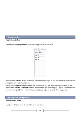 Propriedades da fase
Tepois tempo a de propriedades, onde você configura tudo na fase atual.

Primeiro temos o Name. Ali que você coloca o nome de identificação da fase. Isso é bem útil para você não
se atrapalhar com muitas fases depois.
Depois temos o Caption for the room. O que você escrever ali é que sairá na legenda da janela da fase.
Depois temos o Width e o Height. Por meio desses campos que você configura a largura e a altura da fase.
Agora temos o Speed. Essa é a velocidade de quadros por segundo (cerca de 30 por segundo).

Configurando o fundo
Aqui que você configura os planos de fundo de suas fases.

43

 