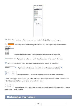 - Você especifica se quer usar uma cor de fundo (padrão) ou uma imagem.
- Se você quiser que o fundo seja de uma cor, aqui você especifica qual (clicando no
retângulo).

- Esta é uma lista de fundos, caso você deseje usar vários (muito avançado).
- Aqui você especifica se o fundo desta fase vai ser visível quando ela iniciar.
- Aqui você indica se o fundo ficará na frente dos objetos ou atrás deles.
- Aqui mostra o fundo atual, para adicionar um fundo clique no botão

.

- Aqui você especifica o tamanho das tiles do fundo (explicado mais adiante).
- Esta opção estica o fundo para cobrir toda a tela. Por exemplo, se a fase for 800 x 600 e o fundo
640 x 480, esta opção faz o fundo tomar conta de toda a fase.

- Aqui você especifica a velocidade do fundo horizontal ou vertical. No caso de você querer
que o fundo “ande” na tela.

44

 