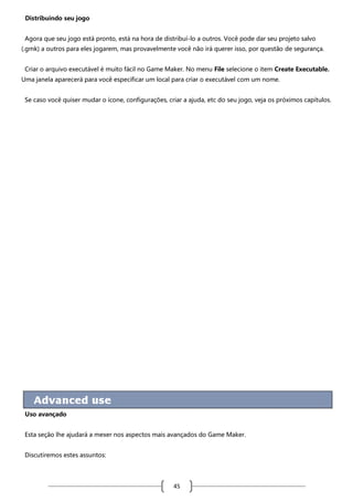 Distribuindo seu jogo
Agora que seu jogo está pronto, está na hora de distribuí-lo a outros. Você pode dar seu projeto salvo
(.gmk) a outros para eles jogarem, mas provavelmente você não irá querer isso, por questão de segurança.
Criar o arquivo executável é muito fácil no Game Maker. No menu File selecione o item Create Executable.
Uma janela aparecerá para você especificar um local para criar o executável com um nome.
Se caso você quiser mudar o ícone, configurações, criar a ajuda, etc do seu jogo, veja os próximos capítulos.

Uso avançado
Esta seção lhe ajudará a mexer nos aspectos mais avançados do Game Maker.
Discutiremos estes assuntos:

45

 