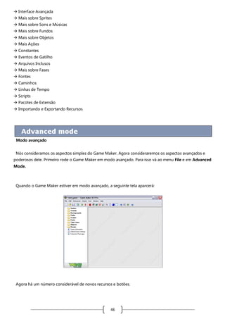  Interface Avançada
 Mais sobre Sprites
 Mais sobre Sons e Músicas
 Mais sobre Fundos
 Mais sobre Objetos
 Mais Ações
 Constantes
 Eventos de Gatilho
 Arquivos Inclusos
 Mais sobre Fases
 Fontes
 Caminhos
 Linhas de Tempo
 Scripts
 Pacotes de Extensão
 Importando e Exportando Recursos

Modo avançado
Nós consideramos os aspectos simples do Game Maker. Agora consideraremos os aspectos avançados e
poderosos dele. Primeiro rode o Game Maker em modo avançado. Para isso vá ao menu File e em Advanced
Mode.

Quando o Game Maker estiver em modo avançado, a seguinte tela aparcerá:

Agora há um número considerável de novos recursos e botões.

46

 