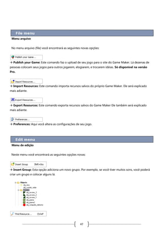 Menu arquivo
No menu arquivo (file) você encontrará as seguintes novas opções:

 Publish your Game: Este comando faz o upload de seu jogo para o site do Game Maker. Lá dezenas de
pessoas colocam seus jogos para outros jogarem, elogiarem, e trocarem idéias. Só disponível na versão
Pro.

 Import Resources: Este comando importa recursos salvos do próprio Game Maker. Ele será explicado
mais adiante.

 Export Resources: Este comando exporta recursos salvos do Game Maker Ele também será explicado
mais adiante.

 Preferences: Aqui você altera as configurações de seu jogo.

Menu de edição
Neste menu você encontrará as seguintes opções novas:

 Insert Group: Esta opção adiciona um novo grupo. Por exemplo, se você tiver muitos sons, você poderá
criar um grupo e colocar alguns lá.

47

 