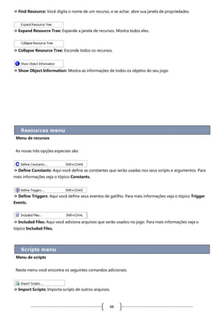  Find Resource: Você digita o nome de um recurso, e se achar, abre sua janela de propriedades.

 Expand Resource Tree: Expande a janela de recursos. Mostra todos eles.

 Collapse Resource Tree: Esconde todos os recursos.

 Show Object Information: Mostra as informações de todos os objetos do seu jogo.

Menu de recursos
As novas três opções especiais são:

 Define Constants: Aqui você define as constantes que serão usadas nos seus scripts e argumentos. Para
mais informações veja o tópico Constants.

 Define Triggers: Aqui você define seus eventos de gatilho. Para mais informações veja o tópico Trigger
Events.

 Included Files: Aqui você adiciona arquivos que serão usados no jogo. Para mais informações veja o
tópico Included Files.

Menu de scripts
Neste menu você encontra os seguintes comandos adicionais:

 Import Scripts: Importa scripts de outros arquivos.

48

 