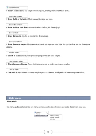  Export Scripts: Salva seu script em um arquivo já feito pelo Game Maker (GML).

 Show Build-in Variables: Mostra as variáveis de seu jogo.

 Show Build-in Functions: Mostra uma lista de funções de seu jogo.

 Show Constants: Mostra as constantes de seu jogo.

 Show Resource Names: Mostra os recursos de seu jogo em uma lista. Você pode clicar em um deles para
editá-lo.

 Search in Scripts: Você pode procurar por palavras em seus scripts.

 Check Resource Names: Checa dodos os recursos, se estão corretos os errados.

 Check All Scripts: Checa todos os scripts a procura de erros. Você pode clicar em um para editá-lo.

Menu ajuda
No menu ajuda você encontra um menu com os pacotes de extensões que estão disponíveis para uso.

49

 
