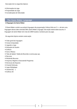 Esta seção tem os seguintes tópicos:
 Informações do Jogo
 Propriedades do Jogo
 Considerações de Velocidade

A linguagem do Game Maker
O Game Maker contém sua própria linguagem de programação. Embora feito em C++, ele tem uma
linguagem dentro dele chamada GML (Game Maker Linguage). Esta seção tratará deste assunto. A
linguagem do Game Maker tem mais de 1000 funções e variáveis para seu jogo.
Os seguintes tópicos existem nesta seção:
 Visão geral da Linguagem
 Coisas Computadas
 Jogando o Jogo
 Interação do Usuário
 Gráficos
 Sons e Música
 Telas de Splash, Tabela de Recordes e outros pop-ups.
 Recursos
 Mudando Recursos
 Arquivos, Registro e Executando Programas
 Estruturas de Arquivos
 Criando Partículas
 Jogos Multiplayer
 Usando DLL’s
 Gráficos 3D

5

 