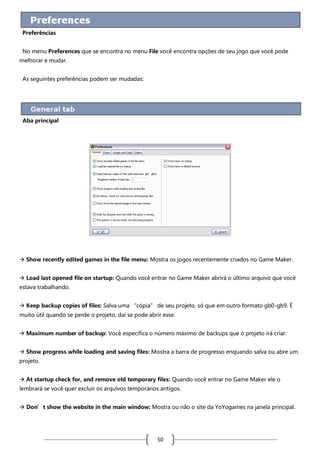 Preferências
No menu Preferences que se encontra no menu File você encontra opções de seu jogo que você pode
melhorar e mudar.
As seguintes preferências podem ser mudadas:

Aba principal

 Show recently edited games in the file menu: Mostra os jogos recentemente criados no Game Maker.
 Load last opened file on startup: Quando você entrar no Game Maker abrirá o último arquivo que você
estava trabalhando.
 Keep backup copies of files: Salva uma “cópia” de seu projeto, só que em outro formato gb0-gb9. É
muito útil quando se perde o projeto, daí se pode abrir esse.
 Maximum number of backup: Você especifica o número máximo de backups que o projeto irá criar.
 Show progress while loading and saving files: Mostra a barra de progresso enquando salva ou abre um
projeto.
 At startup check for, and remove old temporary files: Quando você entrar no Game Maker ele o
lembrará se você quer excluir os arquivos temporários antigos.
 Don’t show the website in the main window: Mostra ou não o site da YoYogames na janela principal.

50

 