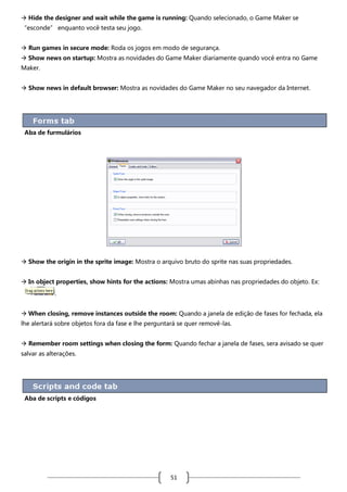  Hide the designer and wait while the game is running: Quando selecionado, o Game Maker se
“esconde” enquanto você testa seu jogo.
 Run games in secure mode: Roda os jogos em modo de segurança.
 Show news on startup: Mostra as novidades do Game Maker diariamente quando você entra no Game
Maker.
 Show news in default browser: Mostra as novidades do Game Maker no seu navegador da Internet.

Aba de furmulários

 Show the origin in the sprite image: Mostra o arquivo bruto do sprite nas suas propriedades.
 In object properties, show hints for the actions: Mostra umas abinhas nas propriedades do objeto. Ex:
.
 When closing, remove instances outside the room: Quando a janela de edição de fases for fechada, ela
lhe alertará sobre objetos fora da fase e lhe perguntará se quer removê-las.
 Remember room settings when closing the form: Quando fechar a janela de fases, sera avisado se quer
salvar as alterações.

Aba de scripts e códigos

51

 