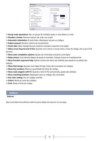  Group undo operations: São um grupo de múltiplas ações, e uma delas é o undo.
 Number o fundo: Número máximo de undo nos scripts.
 Automatic indentation: A tecla Enter e Backspace recuam os códigos.
 Indent amount: Número máximo de recuamentos.
 Smart tabs: Abas inteligentes que mostram exemplos enquanto você digita.
 Allow cursor beyond end of line: Quando você coloca o mouse sobre a frase de código, ele vai pro final
da linha.
 Show auto-completion options: Ajudas são mostradas enquanto você digita.
 Delay (msec): Uma demora depois da ajuda é mostrada. Coloque 0 para ser imadiatamente.
 Show function argument help: Ajudas na barra de status são exibidas para ajudá-lo na edição dos
códigos.
 Show find strings: Quando você digita Strings, todas são mostradas nos códigos.
 Show line numbers: Mostra a quantidade de linhas do código.
 Show code snippets with F2: Quando a tecla F2 for pressionada, ajudas são exibidas.
 Show matching brackets: Adaptações para os códigos são mostradas.
 Use color coding: Usa um código colorido.
 Colors: Muda as cores dos códigos.
 Font: Muda a fonte do código.

Editores
Aqui você determina editores externos para edição de arquivos no seu jogo.

52

 