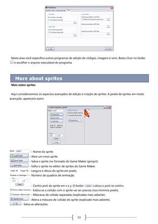 Nesta área você especifica outros programas de edição de códigos, imagens e sons. Basta clicar no botão
e escolher o arquivo executável do programa.

Mais sobre sprites
Aqui consideraremos os aspectos avançados de edição e criação de sprites. A janela de sprites em modo
avançado, aparecerá assim:

- Nome do sprite.
- Abre um novo sprite.
- Salva o sprite (no formado do Game Maker (gmspr)).
- Edita o sprite no editor de sprites do Game Maker.
- Largura e altura do sprite em pixels.
- Número de quadros de animação.

- Centro pivô do sprite em x e y. O botão

coloca o pivô no centro.

- Indica se a colisão com o sprite vai ser precisa (nos mínimos pixels).
- Máscaras de colisão separadas (explicadas mais adiante).
- Altera a máscara de colisão do sprite (explicado mais adiante).
- Salva as alterações.

53

 
