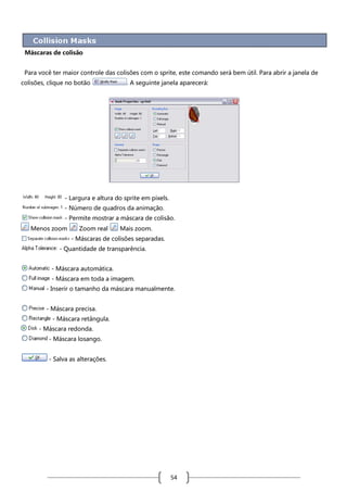Máscaras de colisão
Para você ter maior controle das colisões com o sprite, este comando será bem útil. Para abrir a janela de
colisões, clique no botão

. A seguinte janela aparecerá:

- Largura e altura do sprite em pixels.
- Número de quadros da animação.
- Permite mostrar a máscara de colisão.
Menos zoom

Zoom real

Mais zoom.

- Máscaras de colisões separadas.
- Quantidade de transparência.
- Máscara automática.
- Máscara em toda a imagem.
- Inserir o tamanho da máscara manualmente.
- Máscara precisa.
- Máscara retângula.
- Máscara redonda.
- Máscara losango.
- Salva as alterações.

54

 