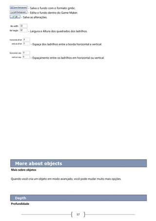 - Salva o fundo com o formato gmbc.
- Edita o fundo dentro do Game Maker.
- Salva as alterações.

- Largura e Altura dos quadrados dos ladrilhos.

- Espaça dos ladrilhos entre a borda horizontal e vertical.

- Espaçamento entre os ladrilhos em horizontal ou vertical.

Mais sobre objetos
Quando você cria um objeto em modo avançado, você pode mudar muito mais opções.

Profundidade

57

 