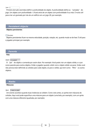 Primeiro de tudo você deve definir a profundidade do objeto. A profundidade define as “camadas” do
jogo. Um objeto com profundidade -1 ficará atrás de um objeto com profundidade 0 ou mais. É muito útil
para criar um gramado por trás de um edifício em um jogo 2D, por exemplo.

Objetos persistentes

Objetos persistentes ficam na mesma velocidade, posição, rotação, etc, quando muda-se de fase. É útil para
o jogador principal, por exemplo.

Pais

O “pai” do objeto o comanda por assim dizer. Por exemplo: Você pode criar um objeto sólido, e o por
como parente para outros objetos. Então o jogador quando colidir com o objeto sólido vai parar. Então você
não precisa estar definindo as colisões para cada objeto, só para o sólido, que tem como “filho” os outros
objetos.

Máscaras

Um evento acontece quando duas instâncias se colidem. Como visto antes, os sprites tem máscaras de
colisões. Aqui você pode especificar uma máscara para um objeto (uma bola, por exemplo), com um sprite
com uma máscara diferente (quadrada, por exemplo).

58

 