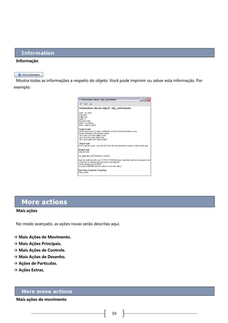 Informação

Mostra todas as informações a respeito do objeto. Você pode imprimir ou salvar esta informação. Por
exemplo:

Mais ações
No modo avançado, as ações novas serão descritas aqui.
 Mais Ações de Movimento.
 Mais Ações Principais.
 Mais Ações de Controle.
 Mais Ações de Desenho.
 Ações de Partículas.
 Ações Extras.

Mais ações de movimento

59

 