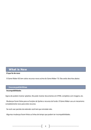 O que há de novo
O Game Maker 8.0 tem vários recursos novos acima do Gama Maker 7.0. Elas serão descritas abaixo:

Incompatibilidades
Agora ele poderá mostrar splashes. Ele pode mostrar documentos em HTML completos com imagens, etc.
Mudanças foram feitas para as funções de Sprites e recursos de fundo. O Game Maker usa um mecanismo
completamente novo para estes recursos.
Se você usar pacotes de extensão você terá que reinstalar eles.
Algumas mudanças foram feitas as linhas de tempo que podem ter incompatibilidades.

6

 