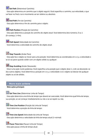 Set Path (Determinar Caminho)
Esta ação determina um caminho que o objeto seguirá. Você especifica o caminho, sua velocidade, o que
vai fazer no final, e se o movimento vai ser relativo ou absoluto.

End Path (Fim do Caminho)
Esta ação determina o fim do caminho para o objeto.

Path Position (Posição do Caminho)
Esta ação determina a posição do caminho do objeto atual. Você determina dois números, 0 ou 1
(0=começo, 1=fim).

Path Speed (Velocidade do Caminho)
Você determina a velocidade do caminho do objeto atual.

Step Towards (Andar Para)
Esta ação faz o objeto se mover para uma posição. Você determina as coordenadas em x e y, a velocidade e
se só vai parar quando colidir com um objeto sólido ou qualquer.

Step Avoiding (Andar Desviando)
Esta é uma ação muito poderosa. Você especifica uma posição que o objeto deve ir, e ele vai desviando-se
dos outros objetos. Você determina a posição em x e y, a velocidade e se o objeto vai desviar de qualquer
objeto ou só de sólidos.

Mais ações principais

Set Time Line (Determinar Linha de Tempo)
Esta ação determina uma linha de tempo que deverá ser executada. Você determina qual linha de tempo,
sua posição, se vai começar imediatamente ou não e se vai repetir ou não.

Time Line Position (Posição da Linha de Tempo)
Você determina a posição da linha de tempo.

Time Line Speed (Velocidade da Linha de Tempo)
Esta ação determina a velocidade da linha de tempo atual (1=normal)

Pause Time Line (Pausar Linha de Tempo)
Esta ação pausa a linha de tempo atual.

60

 