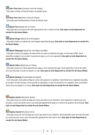 Start Time Line (Começar Linha de Tempo)
Esta ação começa a linha de tempo na posição atual.

Stop Time Line (Parar Linha de Tempo)
Esta ação para imediatamente a linha de tempo atual.

Splash Text (Splash de um Texto)
Esta ação abre um arquivo de texto (geralmente txt) e mostra na tela. Esta ação só está disponível na
versão Pro do Game Maker.

Splash Image (Splash de uma Imagem)
Esta ação mostra um splash de uma imagem (geralmente jpg). Esta ação só está disponível na versão Pro
do Game Maker.

Splash Webpage (Splash de uma Página da Web)
Esta ação mostra uma página da web online ou salva no diretório do jogo, em formato HTML. Você
especifica a página e se vai abrir na janela do jogo ou em uma separada. Esta ação só está disponível na
versão Pro do Game Maker.

Splash Video (Splash de um Vídeo)
Esta ação mostra um vídeo (geralmente mpg ou avi) na janela do jogo. Você especifica o nome do vídeo
com sua extensão e se ele vai repetir ou não. Esta ação só está disponível na versão Pro do Game Maker.

Splash Settings (Propriedades do Splash)
Com esta ação você pode configurar como irão aparecer os splashes. Você determina a legenda da janela,
se vai abrir na tela do jogo, numa normal ou separada e o que vai acontecer se o jogador clicar nos botões
close, barra de espaço e o mouse. Esta ação só está disponível na versão Pro do Game Maker.

Replace Sprite (Recolocar Sprite)
Esta ação troca um sprite do jogo por outro que está no seu diretório. Você especifica o sprite que será
trocado, o nome do sprite novo e sua extensão (geralmente png) e o número de quadros da animação. Esta
ação só está disponível na versão Pro do Game Maker.

Replace Sound (Recolocar Som)
Esta ação troca um som do jogo por outro que está no seu diretório. Você especifica qual som será trocado
e o nome do som novo, com sua extensão (geralmente mid, mp3 e wav). Esta ação só está disponível na
versão Pro do Game Maker.

61

 