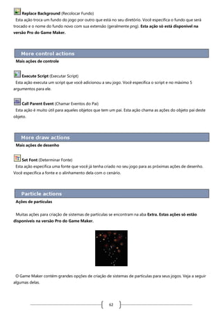 Replace Background (Recolocar Fundo)
Esta ação troca um fundo do jogo por outro que está no seu diretório. Você especifica o fundo que será
trocado e o nome do fundo novo com sua extensão (geralmente png). Esta ação só está disponível na
versão Pro do Game Maker.

Mais ações de controle

Execute Script (Executar Script)
Esta ação executa um script que você adicionou a seu jogo. Você especifica o script e no máximo 5
argumentos para ele.

Call Parent Event (Chamar Eventos do Pai)
Esta ação é muito útil para aqueles objetos que tem um pai. Esta ação chama as ações do objeto pai deste
objeto.

Mais ações de desenho

Set Font (Determinar Fonte)
Esta ação especifica uma fonte que você já tenha criado no seu jogo para as próximas ações de desenho.
Você especifica a fonte e o alinhamento dela com o cenário.

Ações de partículas
Muitas ações para criação de sistemas de partículas se encontram na aba Extra. Estas ações só estão
disponíveis na versão Pro do Game Maker.

O Game Maker contém grandes opções de criação de sistemas de partículas para seus jogos. Veja a seguir
algumas delas.

62

 