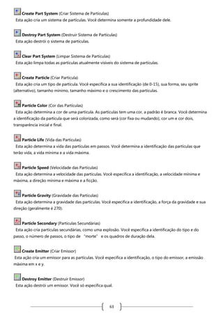 Create Part System (Criar Sistema de Partículas)
Esta ação cria um sistema de partículas. Você determina somente a profundidade dele.

Destroy Part System (Destruir Sistema de Partículas)
Esta ação destrói o sistema de partículas.

Clear Part System (Limpar Sistema de Partículas)
Esta ação limpa todas as partículas atualmente visíveis do sistema de partículas.

Create Particle (Criar Partícula)
Esta ação cria um tipo de partícula. Você especifica a sua identificação (de 0-15), sua forma, seu sprite
(alternativo), tamanho mínimo, tamanho máximo e o crescimento das partículas.

Particle Color (Cor das Partículas)
Esta ação determina a cor de uma partícula. As partículas tem uma cor, a padrão é branca. Você determina
a identificação da partícula que será colorizada, como será (cor fixa ou mudando), cor um e cor dois,
transparência inicial e final.

Particle Life (Vida das Partículas)
Esta ação determina a vida das partículas em passos. Você determina a identificação das partículas que
terão vida, a vida mínima e a vida máxima.

Particle Speed (Velocidade das Partículas)
Esta ação determina a velocidade das partículas. Você especifica a identificação, a velocidade mínima e
máxima, a direção mínima e máxima e a ficção.

Particle Gravity (Gravidade das Partículas)
Esta ação determina a gravidade das partículas. Você especifica a identificação, a força da gravidade e sua
direção (geralmente é 270).

Particle Secondary (Partículas Secundárias)
Esta ação cria partículas secundárias, como uma explosão. Você especifica a identificação do tipo e do
passo, o número de passos, o tipo de “morte” e os quadros de duração dela.

Create Emitter (Criar Emissor)
Esta ação cria um emissor para as partículas. Você especifica a identificação, o tipo do emissor, a emissão
máxima em x e y.

Destroy Emitter (Destruir Emissor)
Esta ação destrói um emissor. Você só especifica qual.

63

 
